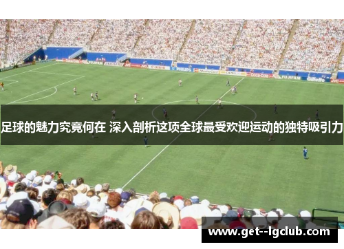 足球的魅力究竟何在 深入剖析这项全球最受欢迎运动的独特吸引力