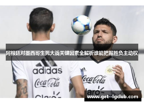 阿根廷对墨西哥生死大战关键因素全解析谁能把握胜负主动权 阿根廷对墨西哥生死大战关键因素全解析谁能把握胜负主动权