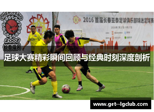 足球大赛精彩瞬间回顾与经典时刻深度剖析 足球大赛精彩瞬间回顾与经典时刻深度剖析
