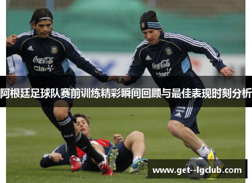 阿根廷足球队赛前训练精彩瞬间回顾与最佳表现时刻分析