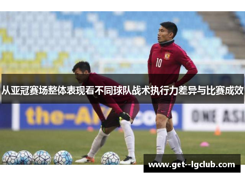 从亚冠赛场整体表现看不同球队战术执行力差异与比赛成效 从亚冠赛场整体表现看不同球队战术执行力差异与比赛成效