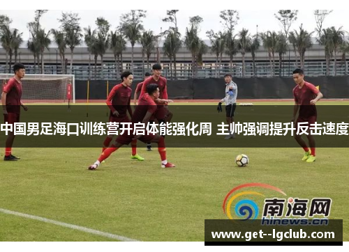 中国男足海口训练营开启体能强化周 主帅强调提升反击速度 中国男足海口训练营开启体能强化周 主帅强调提升反击速度