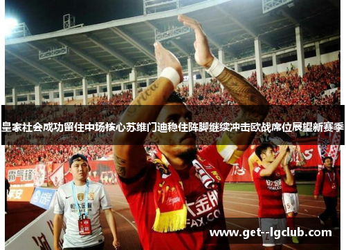 皇家社会成功留住中场核心苏维门迪稳住阵脚继续冲击欧战席位展望新赛季 皇家社会成功留住中场核心苏维门迪稳住阵脚继续冲击欧战席位展望新赛季