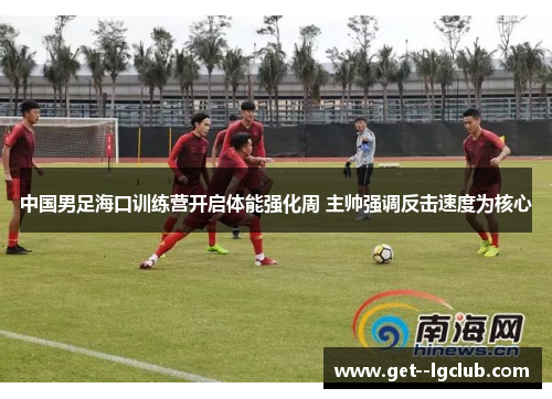 中国男足海口训练营开启体能强化周 主帅强调反击速度为核心