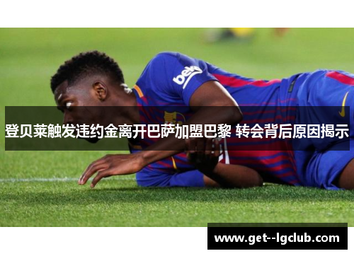 登贝莱触发违约金离开巴萨加盟巴黎 转会背后原因揭示