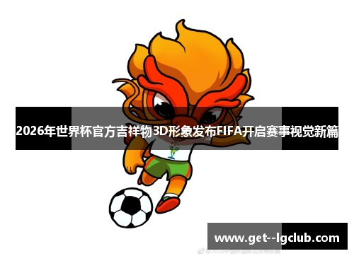 2026年世界杯官方吉祥物3D形象发布FIFA开启赛事视觉新篇
