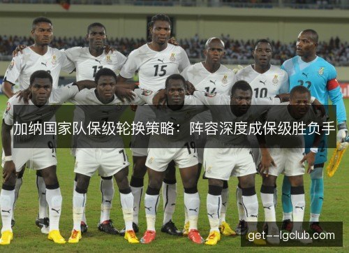 加纳国家队保级轮换策略:阵容深度成保级胜负手 加纳国家队保级轮换策略:阵容深度成保级胜负手