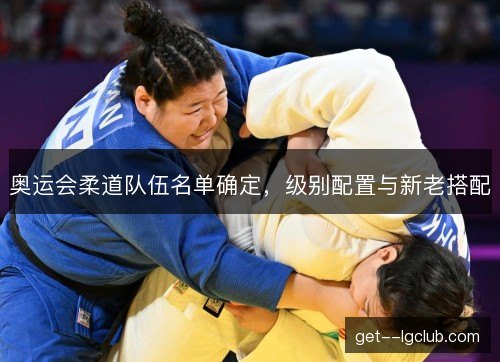 奥运会柔道队伍名单确定,级别配置与新老搭配 奥运会柔道队伍名单确定,级别配置与新老搭配